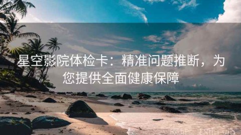 星空影院体检卡：精准问题推断，为您提供全面健康保障