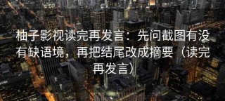 柚子影视读完再发言：先问截图有没有缺语境，再把结尾改成摘要（读完再发言）