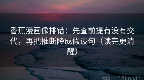 香蕉漫画像排错：先查前提有没有交代，再把推断降成假设句（读完更清醒）