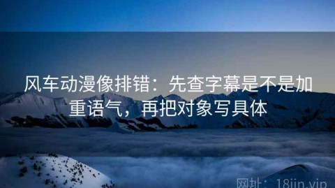 风车动漫像排错：先查字幕是不是加重语气，再把对象写具体