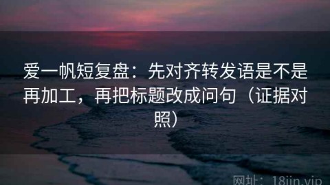 爱一帆短复盘：先对齐转发语是不是再加工，再把标题改成问句（证据对照）