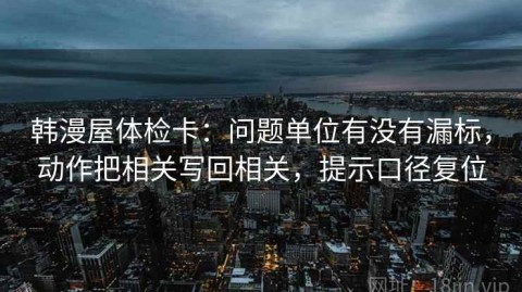 韩漫屋体检卡：问题单位有没有漏标，动作把相关写回相关，提示口径复位