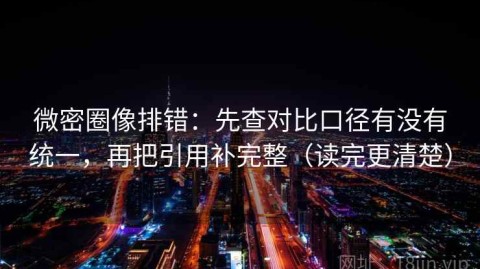 微密圈像排错：先查对比口径有没有统一，再把引用补完整（读完更清楚）