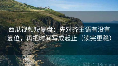 西瓜视频短复盘：先对齐主语有没有复位，再把时间写成起止（读完更稳）