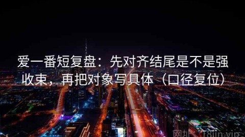 爱一番短复盘：先对齐结尾是不是强收束，再把对象写具体（口径复位）