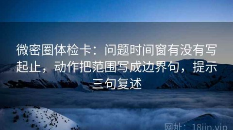 微密圈体检卡：问题时间窗有没有写起止，动作把范围写成边界句，提示三句复述