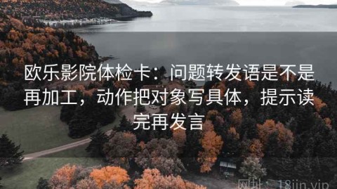 欧乐影院体检卡：问题转发语是不是再加工，动作把对象写具体，提示读完再发言