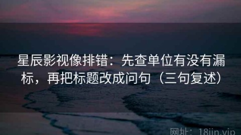 星辰影视像排错：先查单位有没有漏标，再把标题改成问句（三句复述）