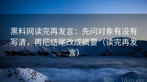 黑料网读完再发言：先问对象有没有写清，再把结尾改成摘要（读完再发言）