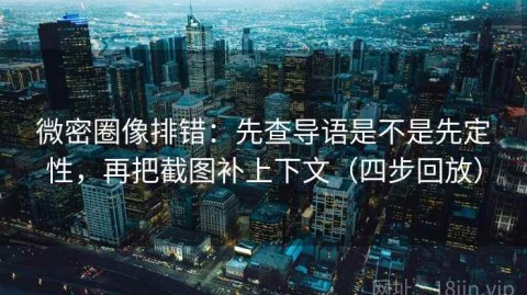 微密圈像排错：先查导语是不是先定性，再把截图补上下文（四步回放）