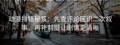动漫排错秘笈：先查评论区识二次叙事，再补前提让剧情更清晰