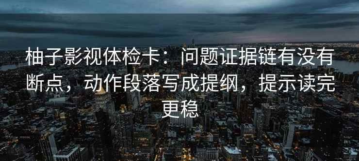 柚子影视体检卡：问题证据链有没有断点，动作段落写成提纲，提示读完更稳