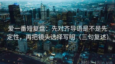 爱一番短复盘：先对齐导语是不是先定性，再把镜头选择写明（三句复述）
