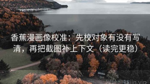 香蕉漫画像校准：先校对象有没有写清，再把截图补上下文（读完更稳）