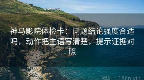 神马影院体检卡：问题结论强度合适吗，动作把主语写清楚，提示证据对照