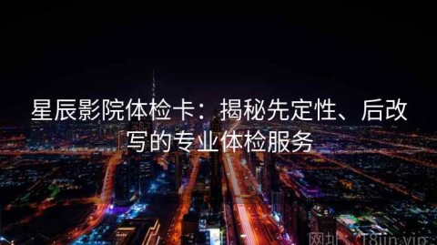 星辰影院体检卡：揭秘先定性、后改写的专业体检服务