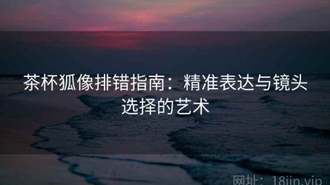 茶杯狐像排错指南：精准表达与镜头选择的艺术
