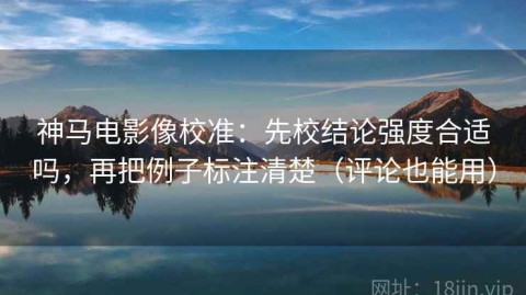 神马电影像校准：先校结论强度合适吗，再把例子标注清楚（评论也能用）