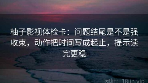 柚子影视体检卡：问题结尾是不是强收束，动作把时间写成起止，提示读完更稳
