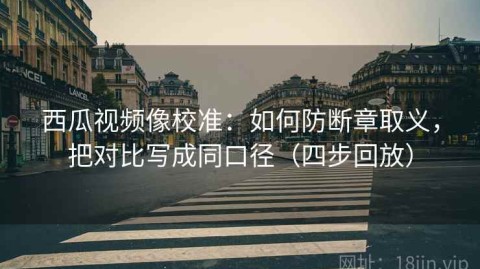 西瓜视频像校准：如何防断章取义，把对比写成同口径（四步回放）