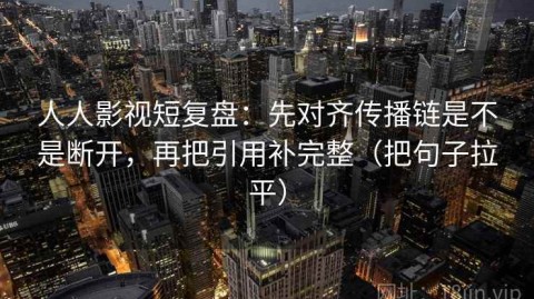 人人影视短复盘：先对齐传播链是不是断开，再把引用补完整（把句子拉平）