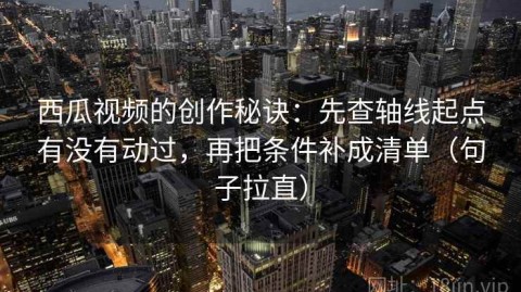 西瓜视频的创作秘诀：先查轴线起点有没有动过，再把条件补成清单（句子拉直）