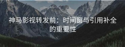 神马影视转发前：时间窗与引用补全的重要性