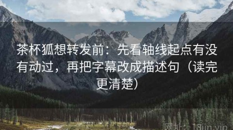 茶杯狐想转发前：先看轴线起点有没有动过，再把字幕改成描述句（读完更清楚）
