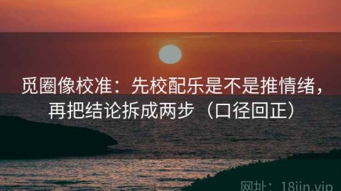 觅圈像校准：先校配乐是不是推情绪，再把结论拆成两步（口径回正）