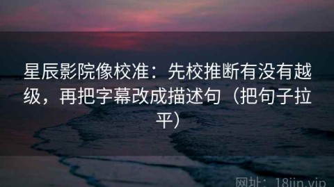 星辰影院像校准：先校推断有没有越级，再把字幕改成描述句（把句子拉平）