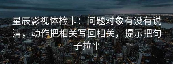 星辰影视体检卡：问题对象有没有说清，动作把相关写回相关，提示把句子拉平