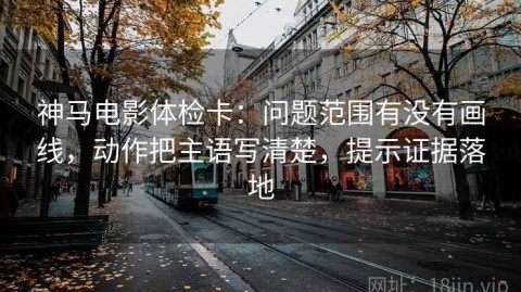 神马电影体检卡：问题范围有没有画线，动作把主语写清楚，提示证据落地