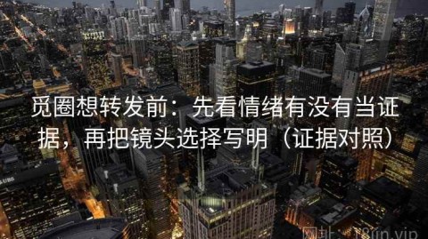 觅圈想转发前：先看情绪有没有当证据，再把镜头选择写明（证据对照）