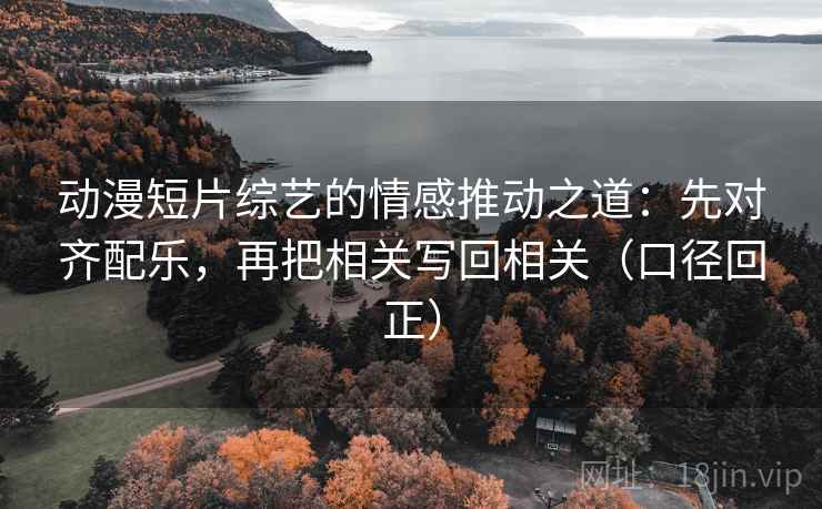 动漫短片综艺的情感推动之道：先对齐配乐，再把相关写回相关（口径回正）