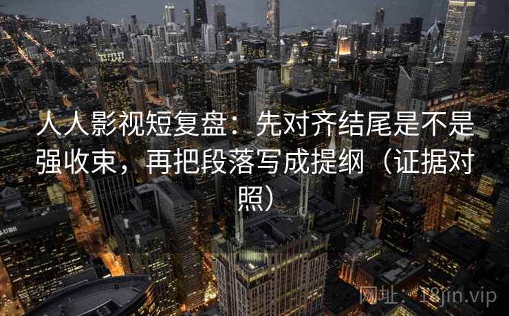人人影视短复盘：先对齐结尾是不是强收束，再把段落写成提纲（证据对照）