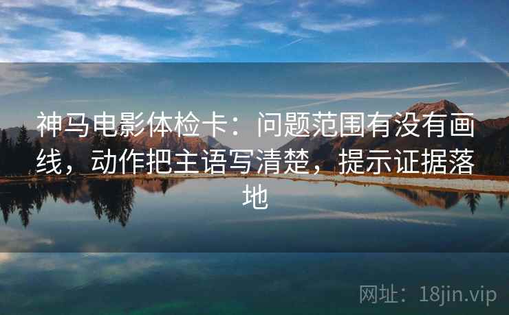 神马电影体检卡：问题范围有没有画线，动作把主语写清楚，提示证据落地