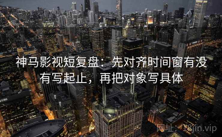神马影视短复盘：先对齐时间窗有没有写起止，再把对象写具体