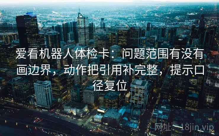 爱看机器人体检卡:问题范围有没有画边界,动作把引用补完整,提示口径复位 爱看机器人体检卡:问题范围有没有画边界,动作把引用补完整,提示口径复位