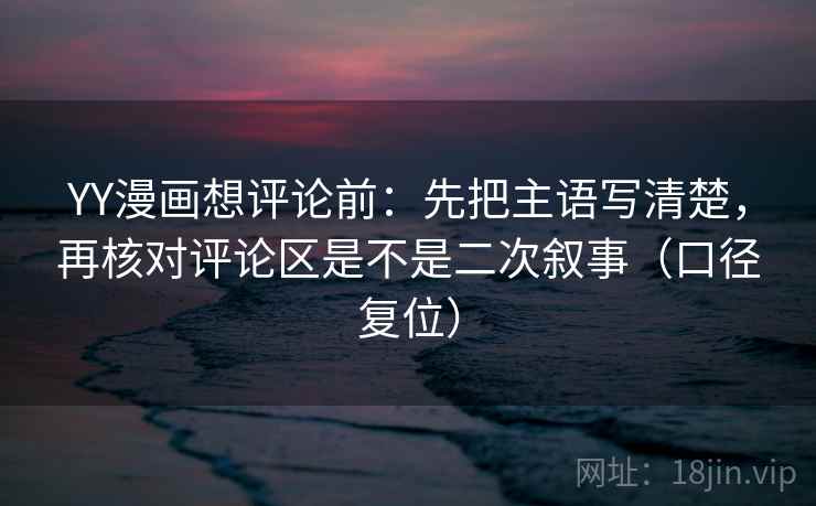 YY漫画想评论前：先把主语写清楚，再核对评论区是不是二次叙事（口径复位）