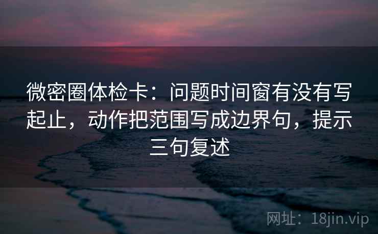 微密圈体检卡：问题时间窗有没有写起止，动作把范围写成边界句，提示三句复述