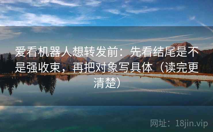 爱看机器人想转发前：先看结尾是不是强收束，再把对象写具体（读完更清楚）