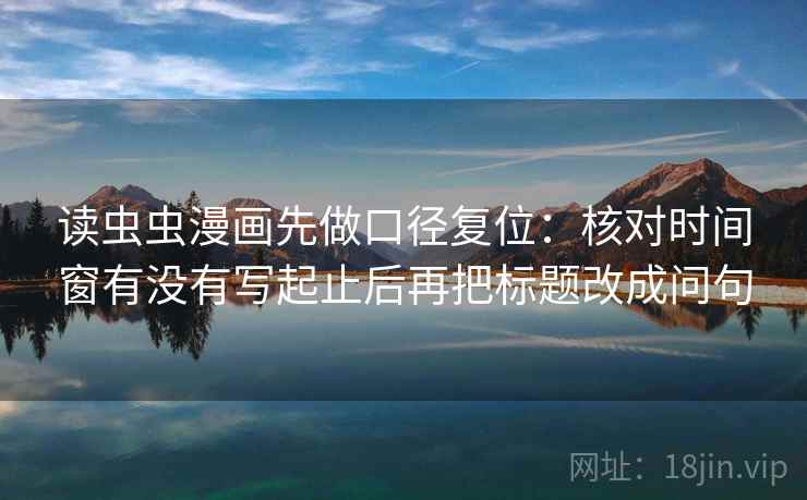 读虫虫漫画先做口径复位：核对时间窗有没有写起止后再把标题改成问句