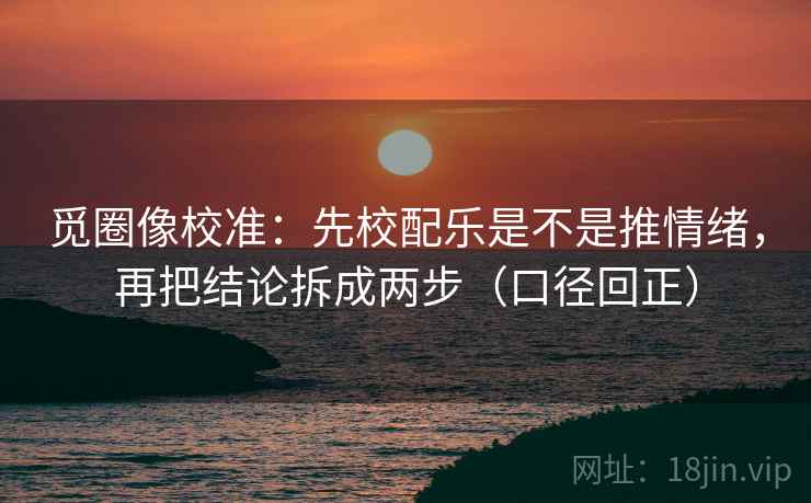 觅圈像校准:先校配乐是不是推情绪,再把结论拆成两步(口径回正) 觅圈像校准:先校配乐是不是推情绪,再把结论拆成两步(口径回正)