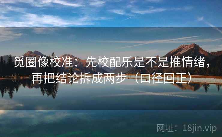 觅圈像校准:先校配乐是不是推情绪,再把结论拆成两步(口径回正) 觅圈像校准:先校配乐是不是推情绪,再把结论拆成两步(口径回正)