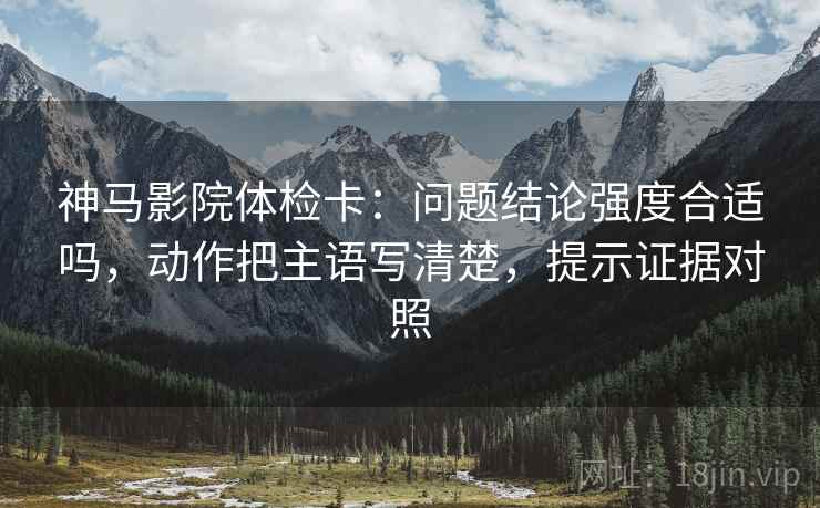 神马影院体检卡：问题结论强度合适吗，动作把主语写清楚，提示证据对照