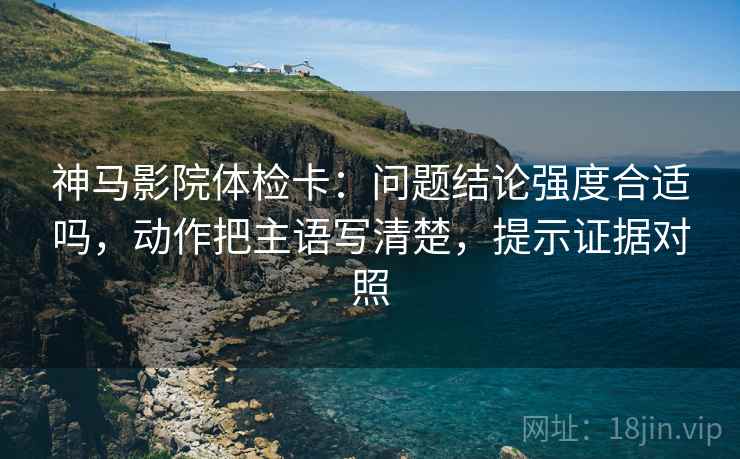 神马影院体检卡：问题结论强度合适吗，动作把主语写清楚，提示证据对照