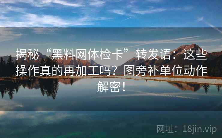 揭秘“黑料网体检卡”转发语：这些操作真的再加工吗？图旁补单位动作解密！