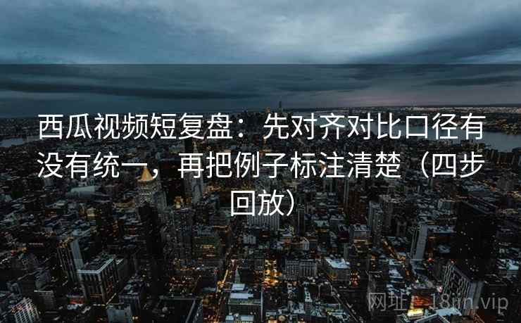 西瓜视频短复盘：先对齐对比口径有没有统一，再把例子标注清楚（四步回放）