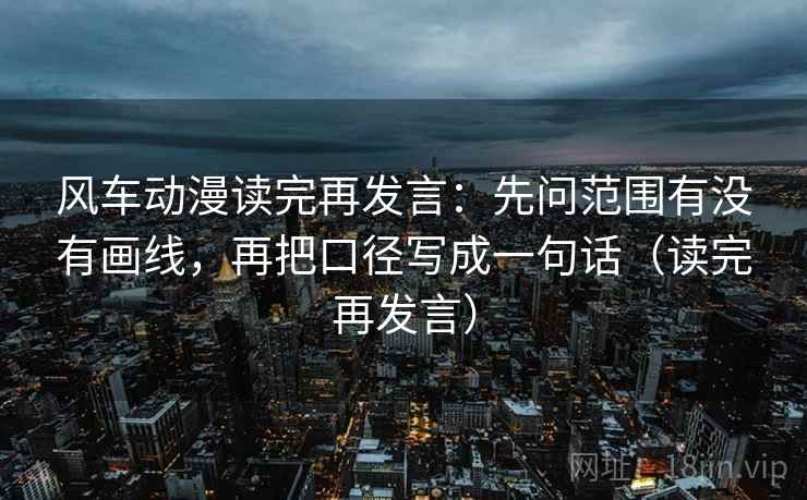 风车动漫读完再发言：先问范围有没有画线，再把口径写成一句话（读完再发言）