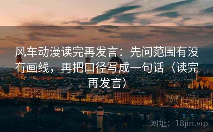 风车动漫读完再发言：先问范围有没有画线，再把口径写成一句话（读完再发言）